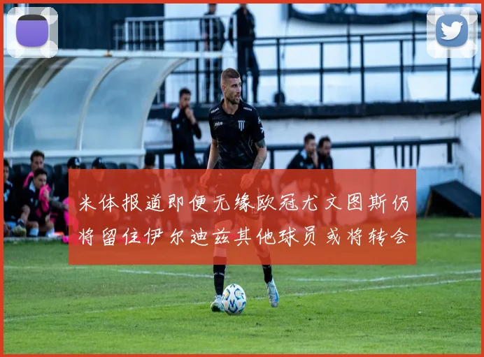 米体报道即便无缘欧冠尤文图斯仍将留住伊尔迪兹其他球员或将转会离队