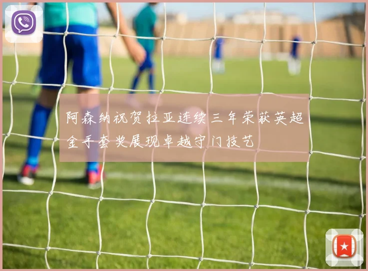 阿森纳祝贺拉亚连续三年荣获英超金手套奖展现卓越守门技艺