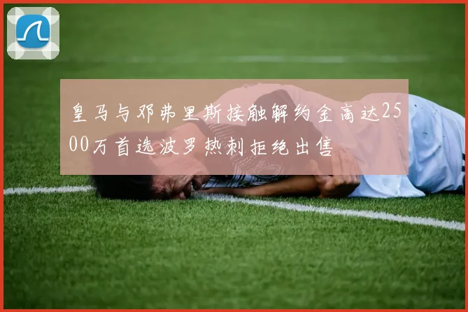 皇马与邓弗里斯接触解约金高达2500万首选波罗热刺拒绝出售