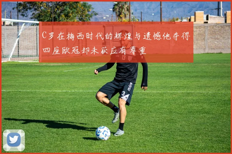 C罗在梅西时代的辉煌与遗憾他夺得四座欧冠却未获应有尊重