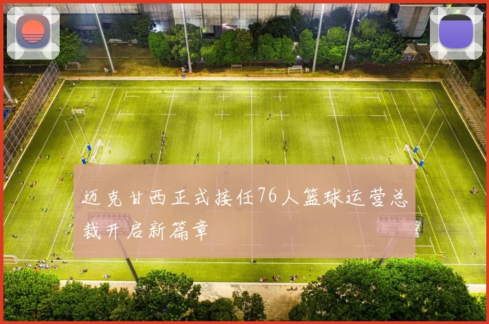 迈克甘西正式接任76人篮球运营总裁开启新篇章