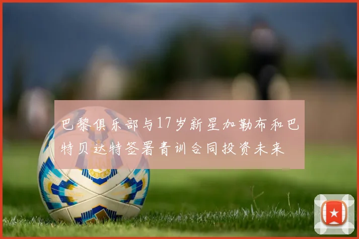 巴黎俱乐部与17岁新星加勒布和巴特贝达特签署青训合同投资未来
