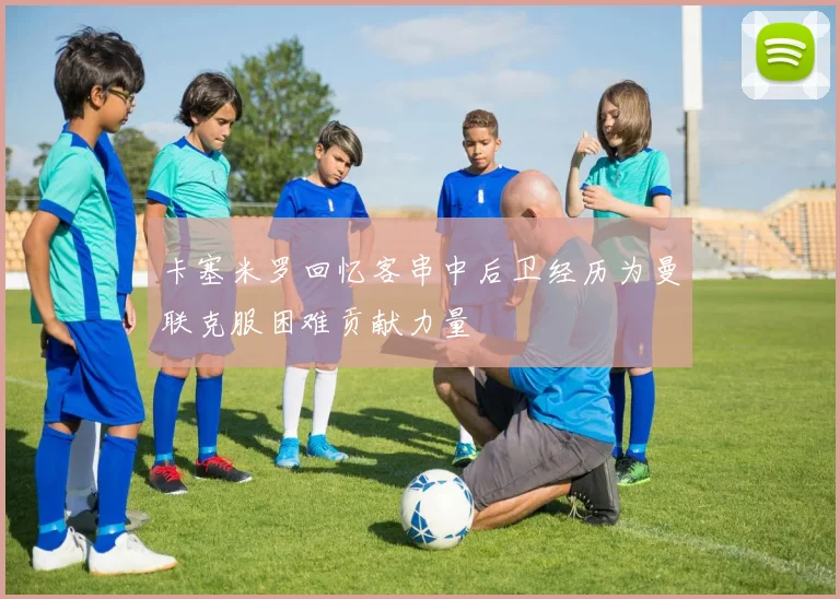 卡塞米罗回忆客串中后卫经历为曼联克服困难贡献力量