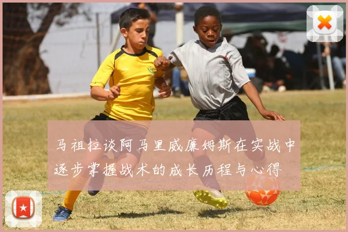 马祖拉谈阿马里威廉姆斯在实战中逐步掌握战术的成长历程与心得