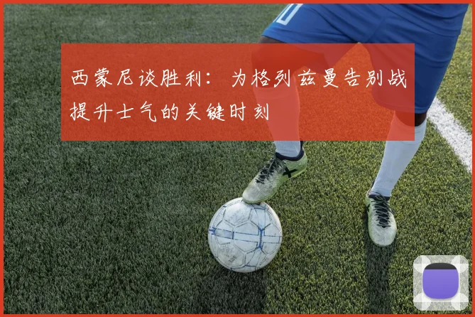 西蒙尼谈胜利：为格列兹曼告别战提升士气的关键时刻