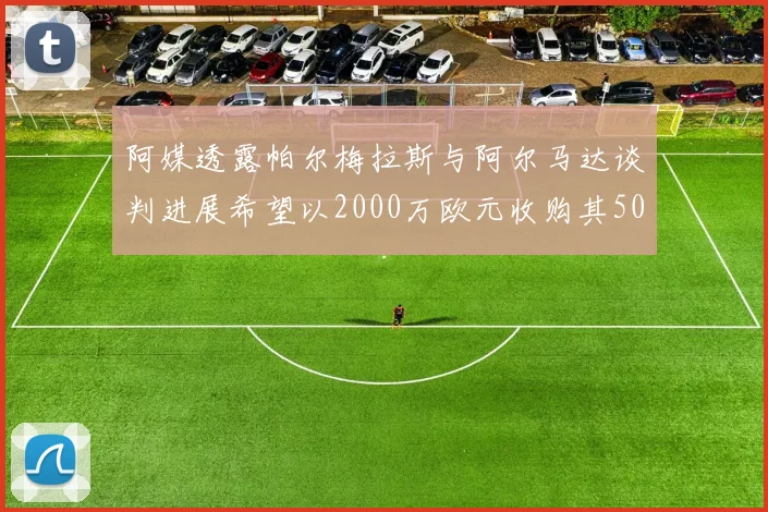 阿媒透露帕尔梅拉斯与阿尔马达谈判进展希望以2000万欧元收购其50所有权