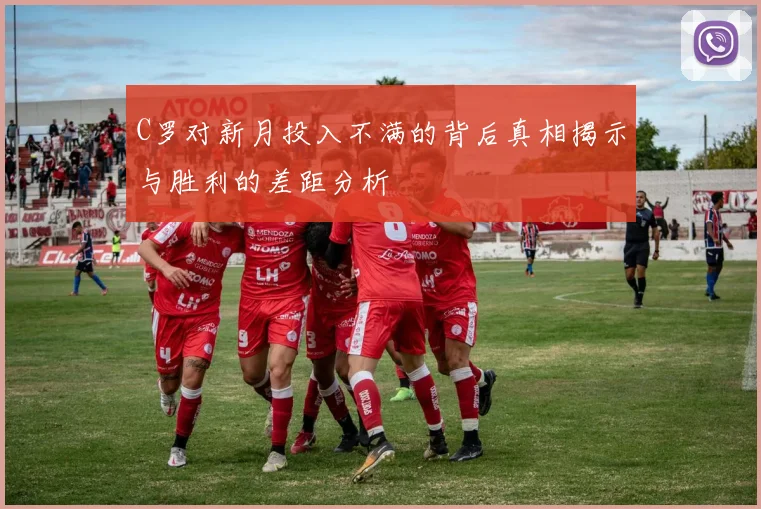 C罗对新月投入不满的背后真相揭示与胜利的差距分析