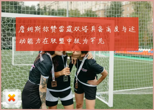 詹姆斯称赞雷霆双塔具备高度与运动能力在联盟中极为罕见