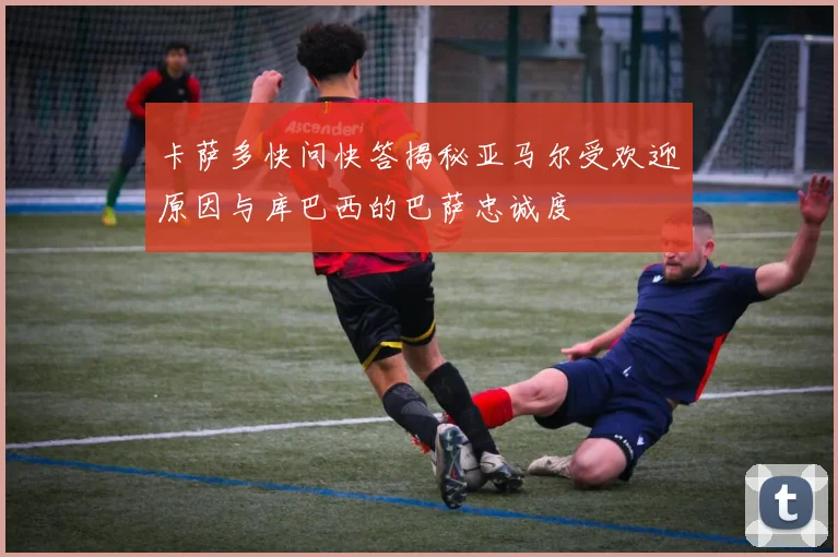 卡萨多快问快答揭秘亚马尔受欢迎原因与库巴西的巴萨忠诚度