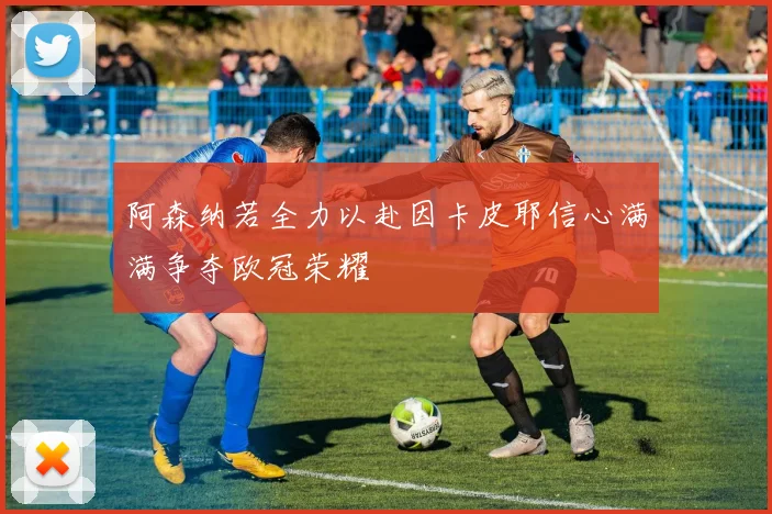 阿森纳若全力以赴因卡皮耶信心满满争夺欧冠荣耀