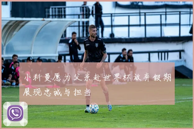小科曼愿为父亲赴世界杯放弃假期展现忠诚与担当